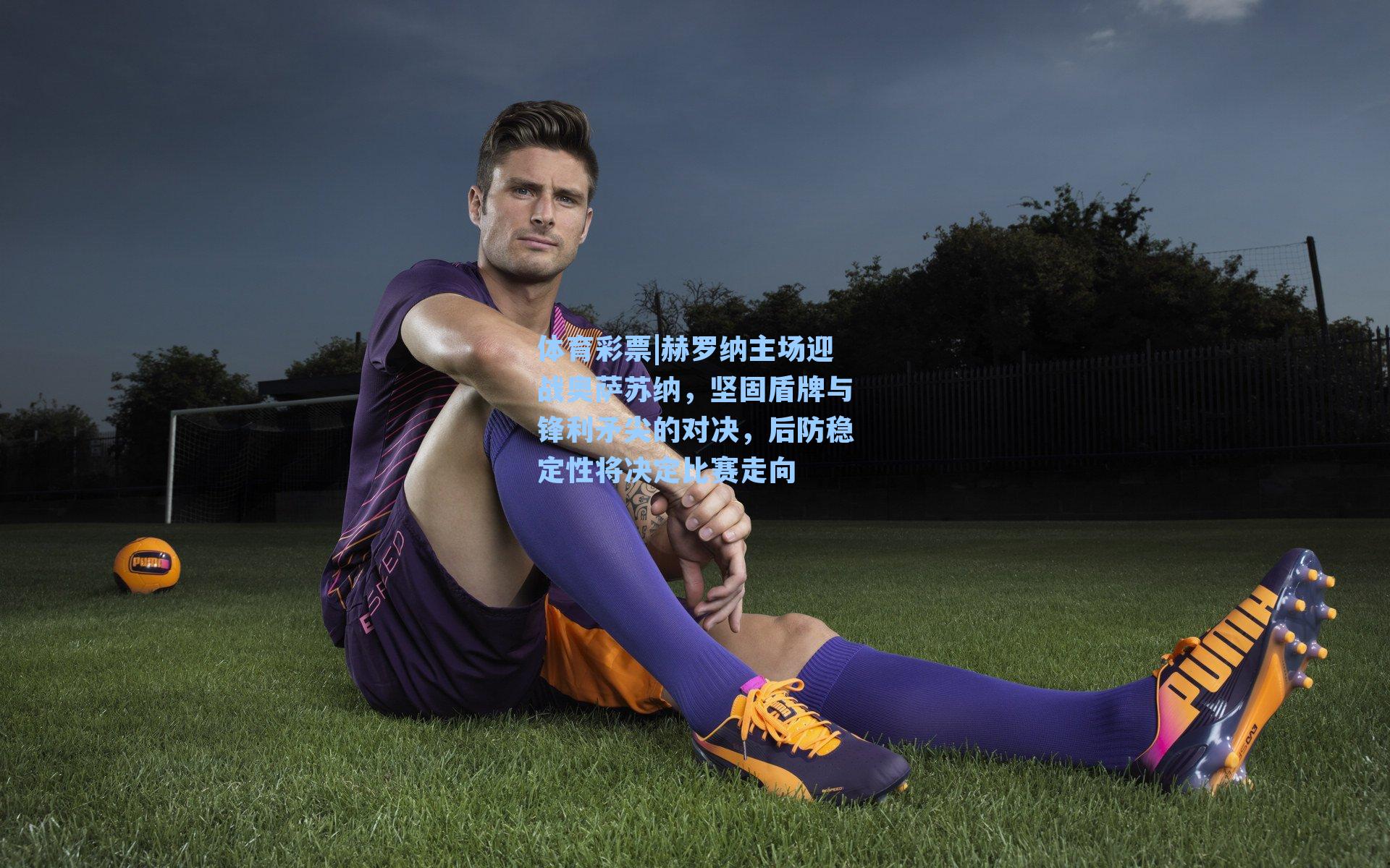 赫罗纳主场迎战奥萨苏纳，坚固盾牌与锋利矛尖的对决，后防稳定性将决定比赛走向