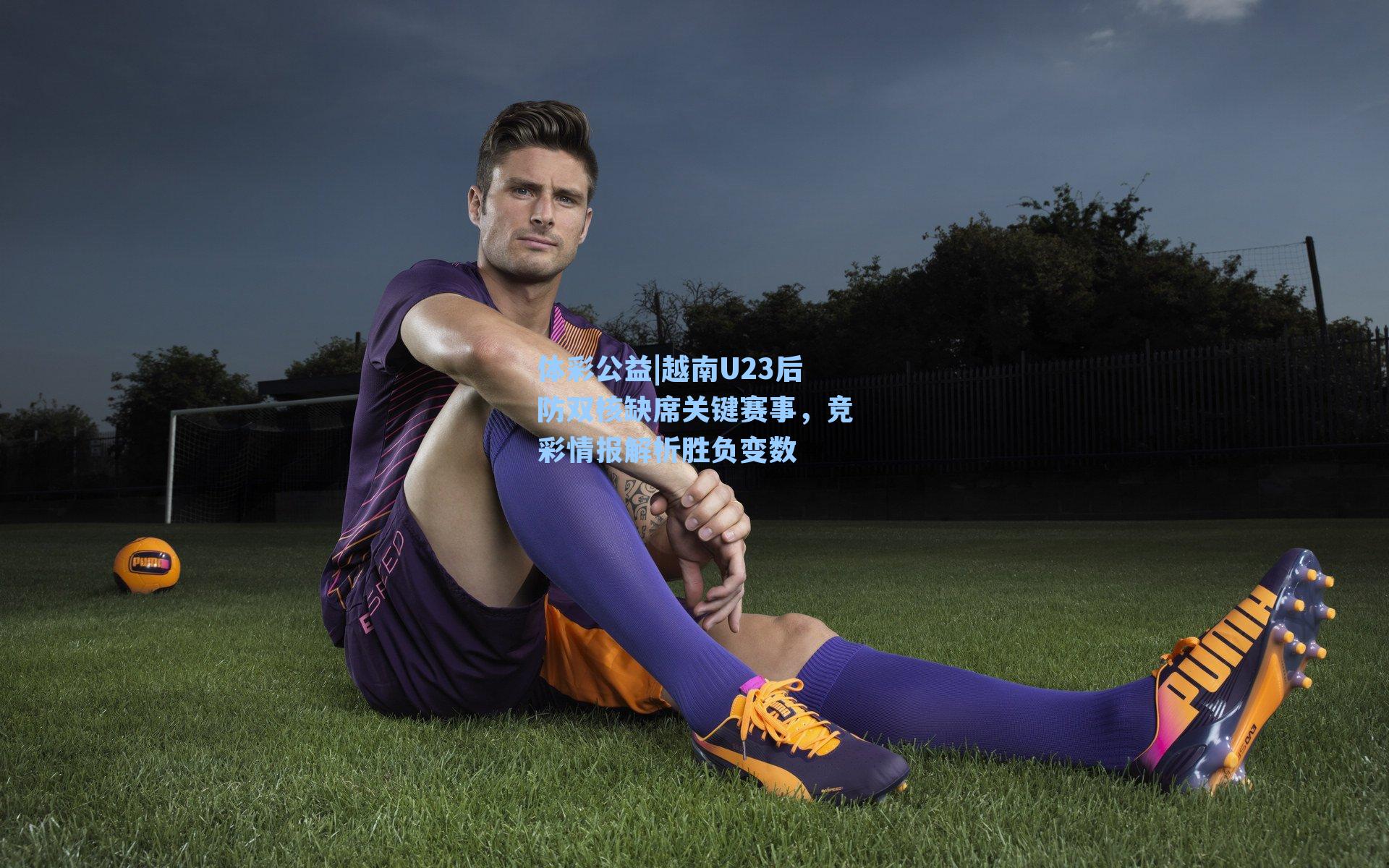 越南U23后防双核缺席关键赛事，竞彩情报解析胜负变数